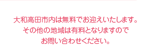 大和高田市内は無料でお迎えいたします。その他の地域は有料となりますのでお問い合わせください。